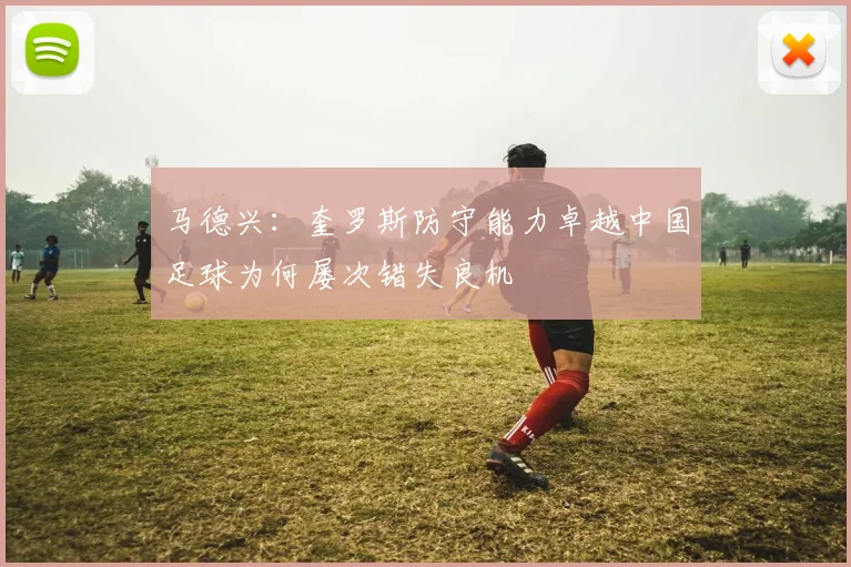马德兴：奎罗斯防守能力卓越中国足球为何屡次错失良机