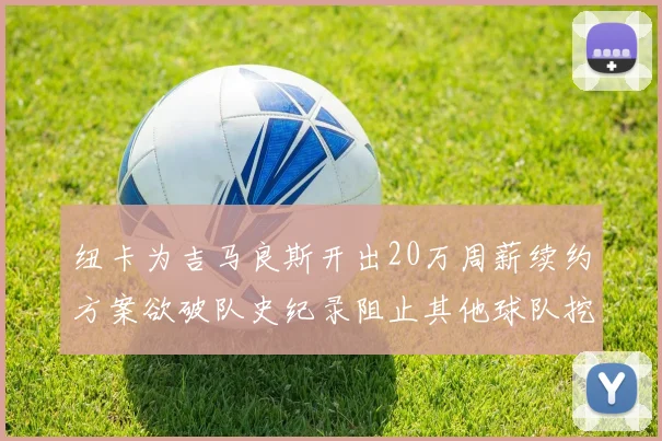 纽卡为吉马良斯开出20万周薪续约方案欲破队史纪录阻止其他球队挖角