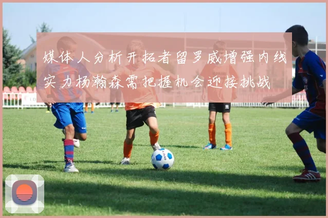 媒体人分析开拓者留罗威增强内线实力杨瀚森需把握机会迎接挑战